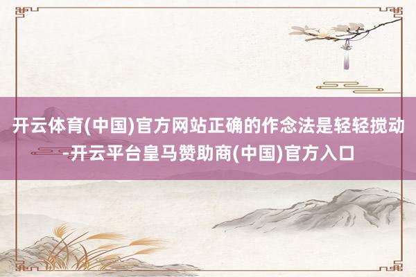 开云体育(中国)官方网站正确的作念法是轻轻搅动-开云平台皇马赞助商(中国)官方入口