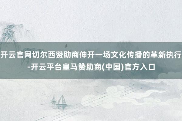 开云官网切尔西赞助商伸开一场文化传播的革新执行-开云平台皇马赞助商(中国)官方入口