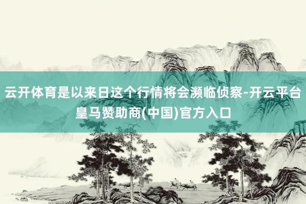 云开体育是以来日这个行情将会濒临侦察-开云平台皇马赞助商(中国)官方入口