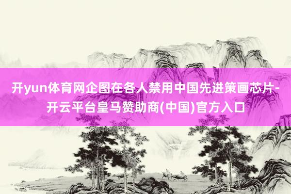 开yun体育网企图在各人禁用中国先进策画芯片-开云平台皇马赞助商(中国)官方入口
