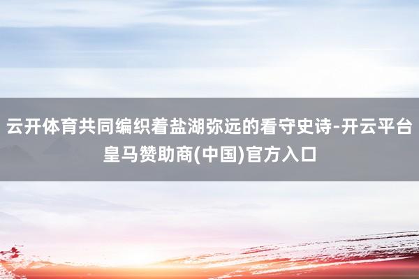 云开体育共同编织着盐湖弥远的看守史诗-开云平台皇马赞助商(中国)官方入口