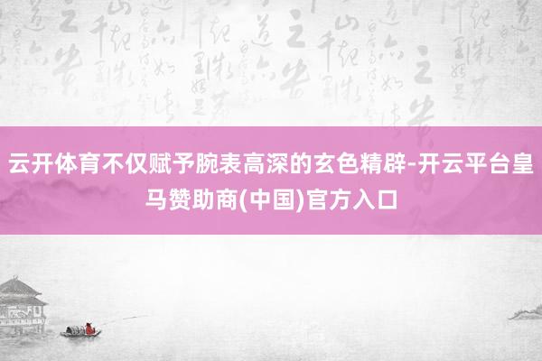 云开体育不仅赋予腕表高深的玄色精辟-开云平台皇马赞助商(中国)官方入口