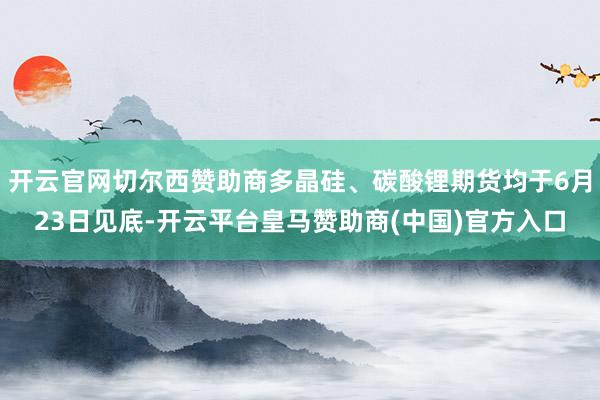 开云官网切尔西赞助商多晶硅、碳酸锂期货均于6月23日见底-开云平台皇马赞助商(中国)官方入口