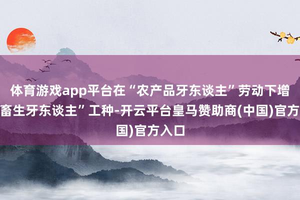 体育游戏app平台在“农产品牙东谈主”劳动下增设“畜生牙东谈主”工种-开云平台皇马赞助商(中国)官方入口