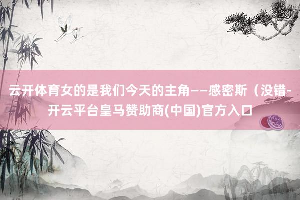 云开体育女的是我们今天的主角——感密斯（没错-开云平台皇马赞助商(中国)官方入口