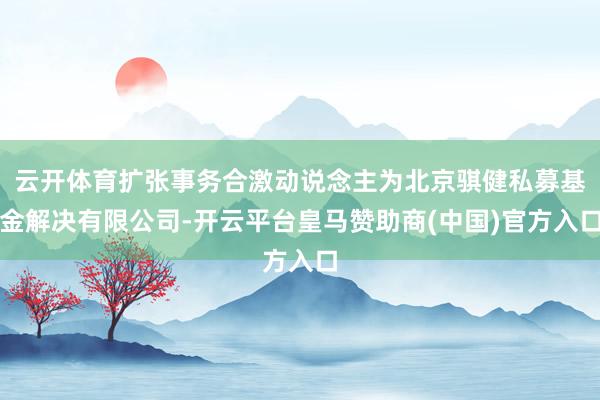 云开体育扩张事务合激动说念主为北京骐健私募基金解决有限公司-开云平台皇马赞助商(中国)官方入口