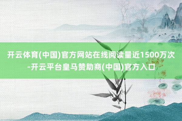 开云体育(中国)官方网站在线阅读量近1500万次-开云平台皇马赞助商(中国)官方入口