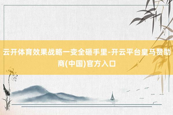 云开体育效果战略一变全砸手里-开云平台皇马赞助商(中国)官方入口