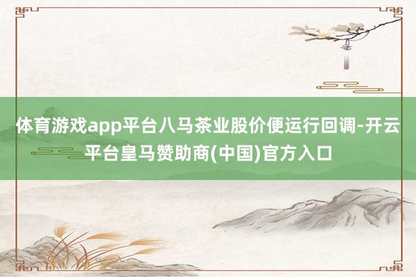 体育游戏app平台八马茶业股价便运行回调-开云平台皇马赞助商(中国)官方入口