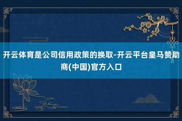 开云体育是公司信用政策的换取-开云平台皇马赞助商(中国)官方入口