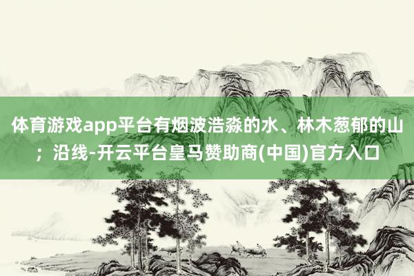 体育游戏app平台有烟波浩淼的水、林木葱郁的山；沿线-开云平台皇马赞助商(中国)官方入口