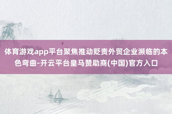 体育游戏app平台聚焦推动贬责外贸企业濒临的本色弯曲-开云平台皇马赞助商(中国)官方入口