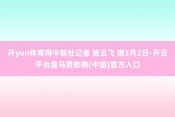 开yun体育网中新社记者 骆云飞 摄3月2日-开云平台皇马赞助商(中国)官方入口