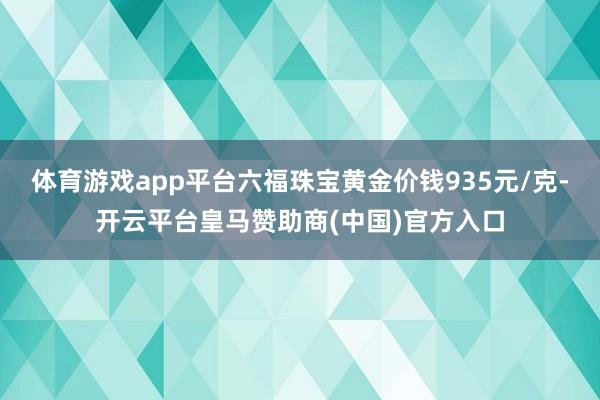 体育游戏app平台六福珠宝黄金价钱935元/克-开云平台皇马赞助商(中国)官方入口