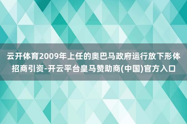 云开体育2009年上任的奥巴马政府运行放下形体招商引资-开云平台皇马赞助商(中国)官方入口