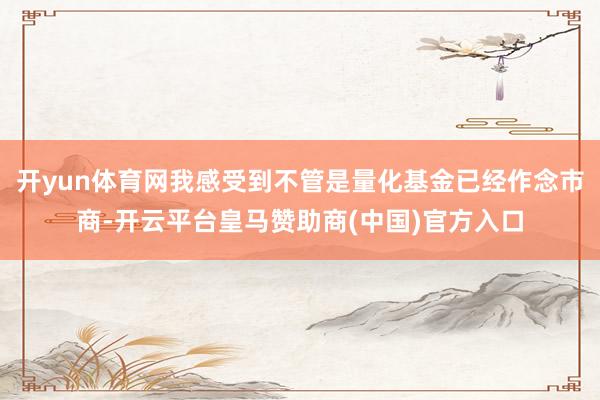 开yun体育网我感受到不管是量化基金已经作念市商-开云平台皇马赞助商(中国)官方入口