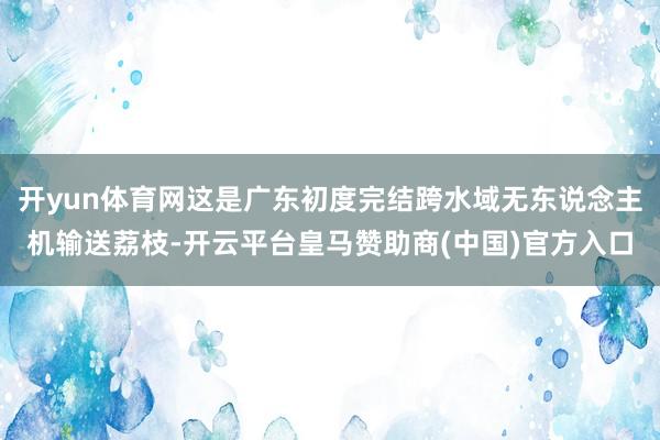 开yun体育网这是广东初度完结跨水域无东说念主机输送荔枝-开云平台皇马赞助商(中国)官方入口