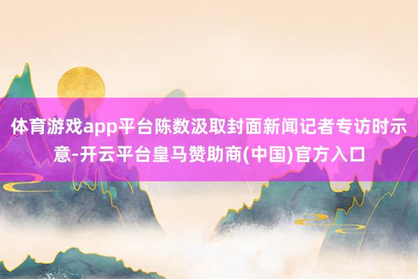 体育游戏app平台陈数汲取封面新闻记者专访时示意-开云平台皇马赞助商(中国)官方入口