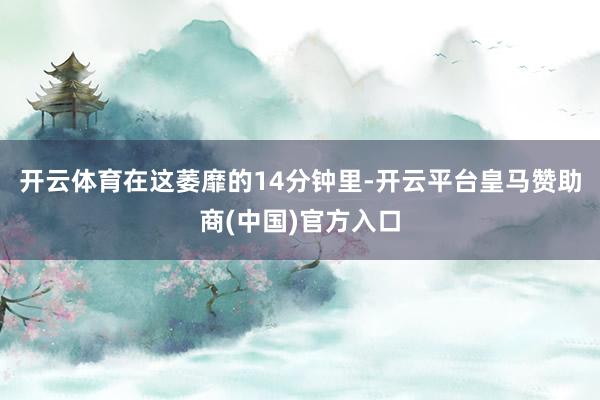 开云体育在这萎靡的14分钟里-开云平台皇马赞助商(中国)官方入口