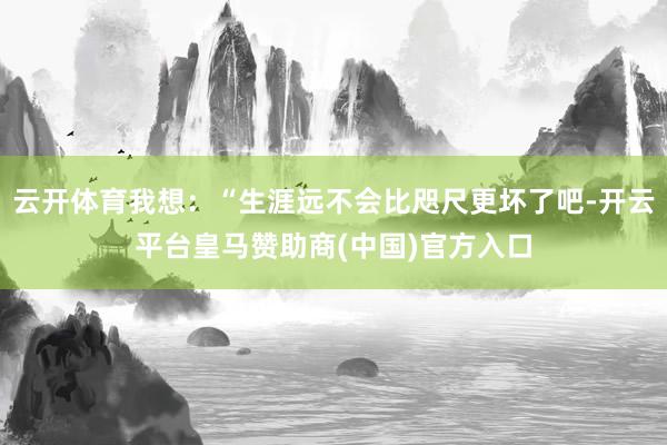 云开体育我想：“生涯远不会比咫尺更坏了吧-开云平台皇马赞助商(中国)官方入口