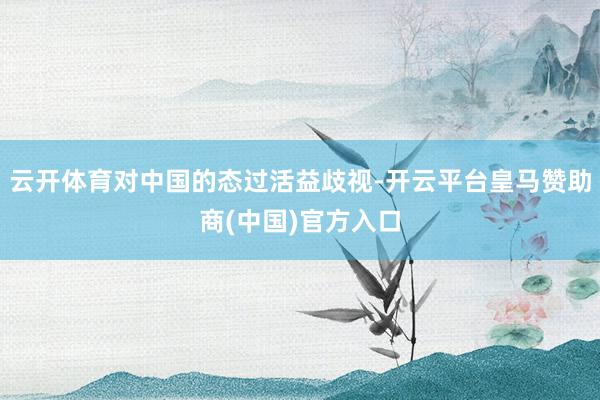 云开体育对中国的态过活益歧视-开云平台皇马赞助商(中国)官方入口