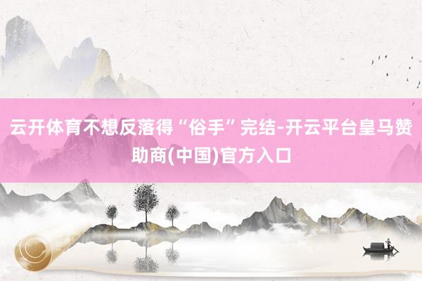 云开体育不想反落得“俗手”完结-开云平台皇马赞助商(中国)官方入口