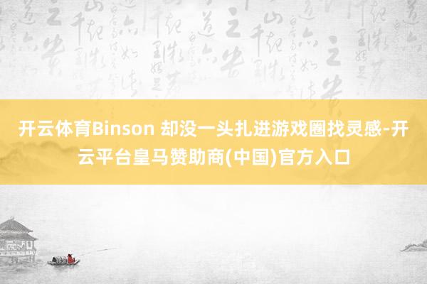 开云体育Binson 却没一头扎进游戏圈找灵感-开云平台皇马赞助商(中国)官方入口