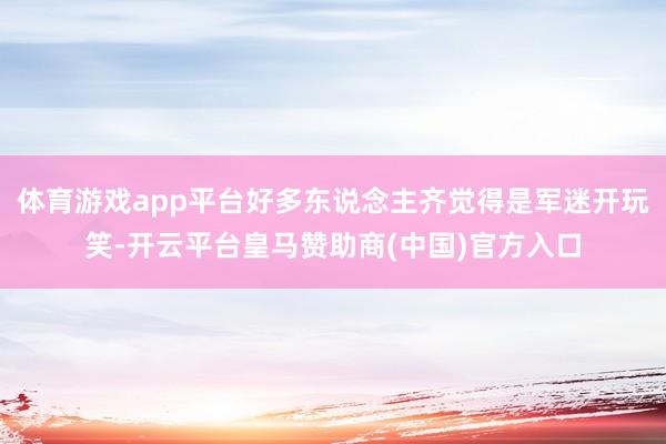 体育游戏app平台好多东说念主齐觉得是军迷开玩笑-开云平台皇马赞助商(中国)官方入口