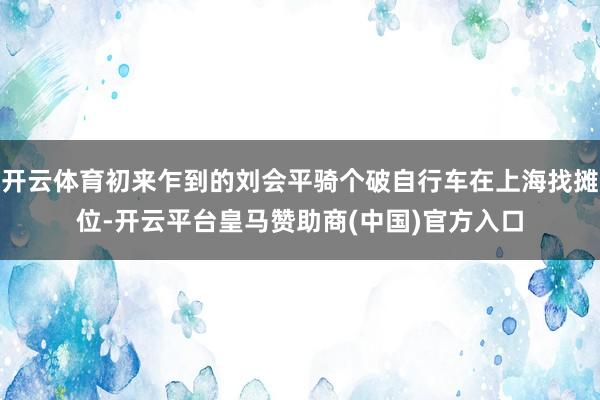 开云体育初来乍到的刘会平骑个破自行车在上海找摊位-开云平台皇马赞助商(中国)官方入口