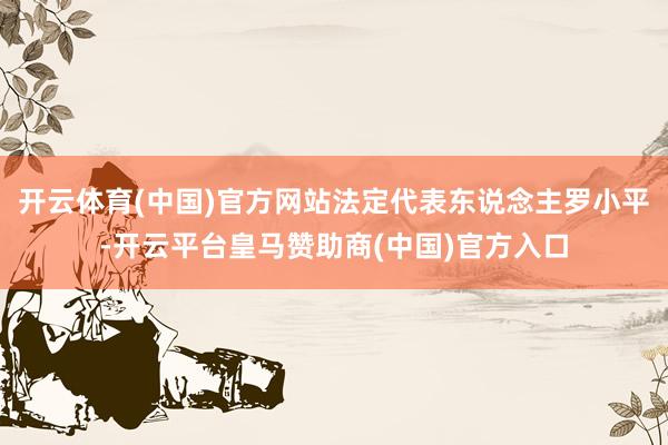 开云体育(中国)官方网站法定代表东说念主罗小平-开云平台皇马赞助商(中国)官方入口