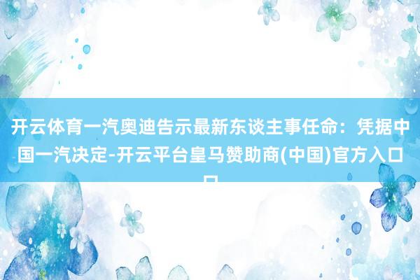 开云体育一汽奥迪告示最新东谈主事任命：凭据中国一汽决定-开云平台皇马赞助商(中国)官方入口