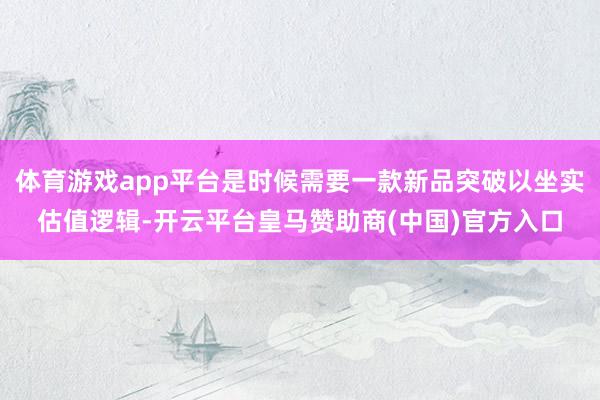 体育游戏app平台是时候需要一款新品突破以坐实估值逻辑-开云平台皇马赞助商(中国)官方入口