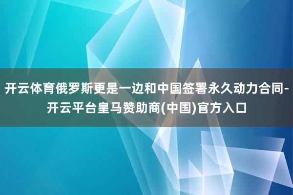 开云体育俄罗斯更是一边和中国签署永久动力合同-开云平台皇马赞助商(中国)官方入口