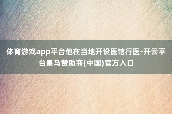 体育游戏app平台他在当地开设医馆行医-开云平台皇马赞助商(中国)官方入口